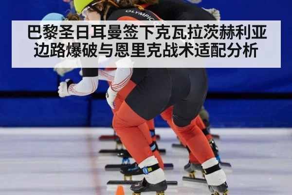 巴黎圣日耳曼签下克瓦拉茨赫利亚边路爆破与恩里克战术适配分析