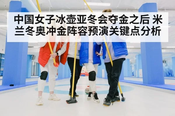 中国女子冰壶亚冬会夺金之后 米兰冬奥冲金阵容预演关键点分析