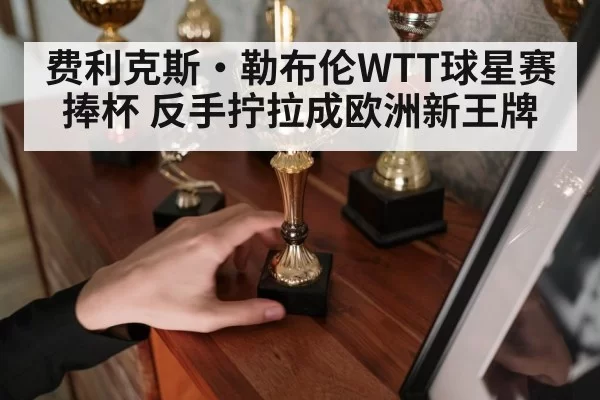 费利克斯·勒布伦WTT球星赛捧杯 反手拧拉成欧洲新王牌