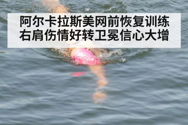 阿尔卡拉斯美网前恢复训练 右肩伤情好转卫冕信心大增