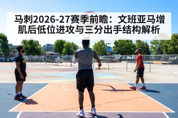 马刺2026-27赛季前瞻：文班亚马增肌后低位进攻与三分出手结构解析